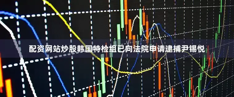 配资网站炒股韩国特检组已向法院申请逮捕尹锡悦