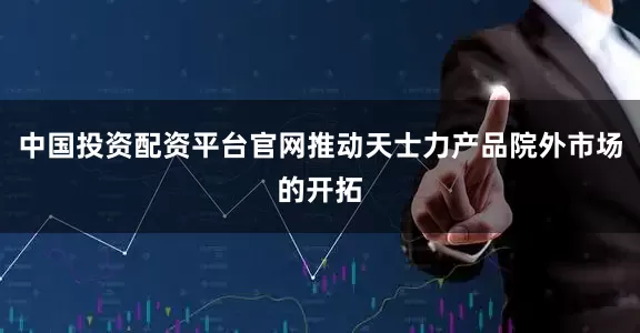 中国投资配资平台官网推动天士力产品院外市场的开拓