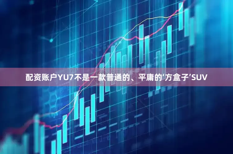 配资账户YU7不是一款普通的、平庸的‘方盒子’SUV