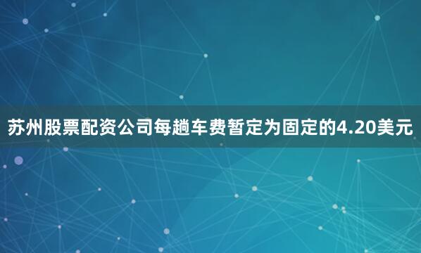 苏州股票配资公司每趟车费暂定为固定的4.20美元