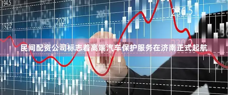 民间配资公司标志着高端汽车保护服务在济南正式起航
