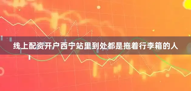 线上配资开户西宁站里到处都是拖着行李箱的人