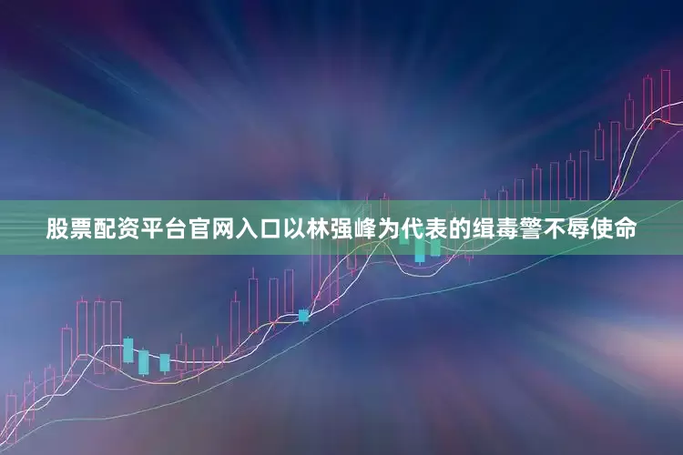 股票配资平台官网入口以林强峰为代表的缉毒警不辱使命