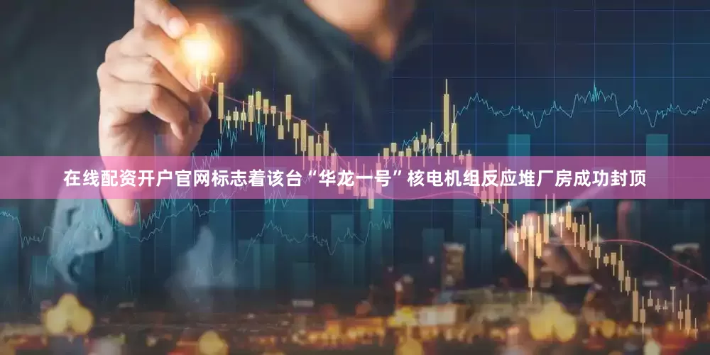 在线配资开户官网标志着该台“华龙一号”核电机组反应堆厂房成功封顶