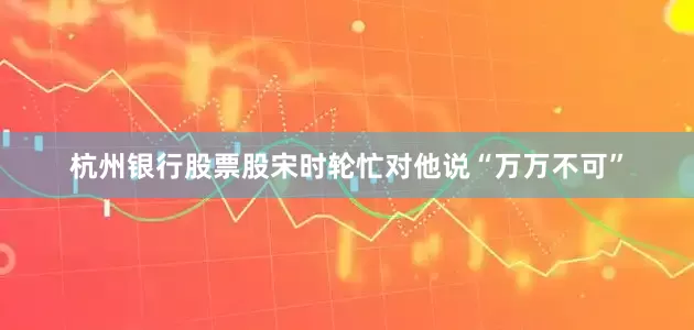 杭州银行股票股宋时轮忙对他说“万万不可”