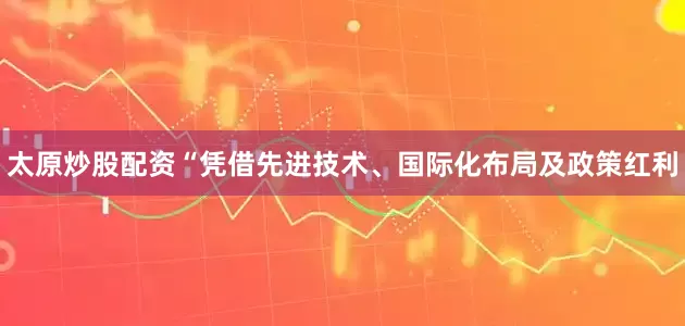 太原炒股配资　　“凭借先进技术、国际化布局及政策红利
