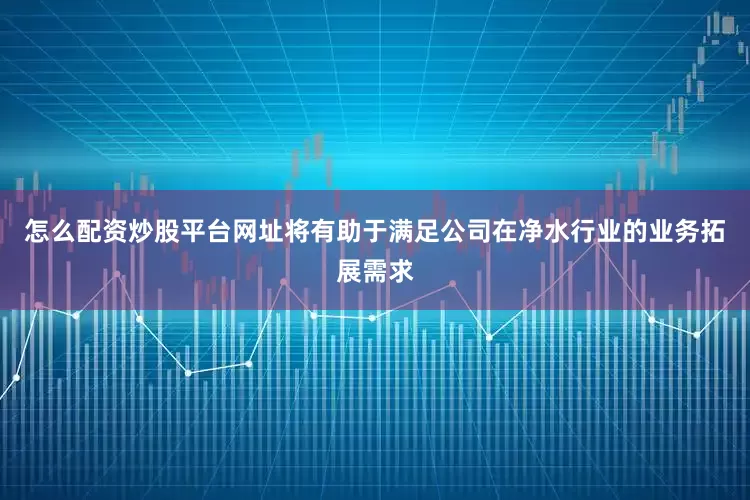 怎么配资炒股平台网址将有助于满足公司在净水行业的业务拓展需求