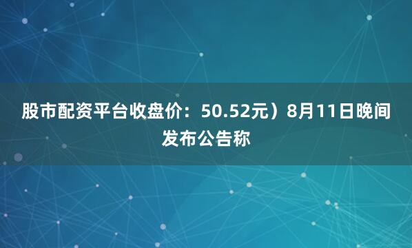 股市配资平台收盘价：50.52元）8月11日晚间发布公告称