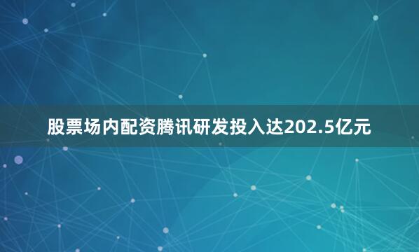 股票场内配资腾讯研发投入达202.5亿元