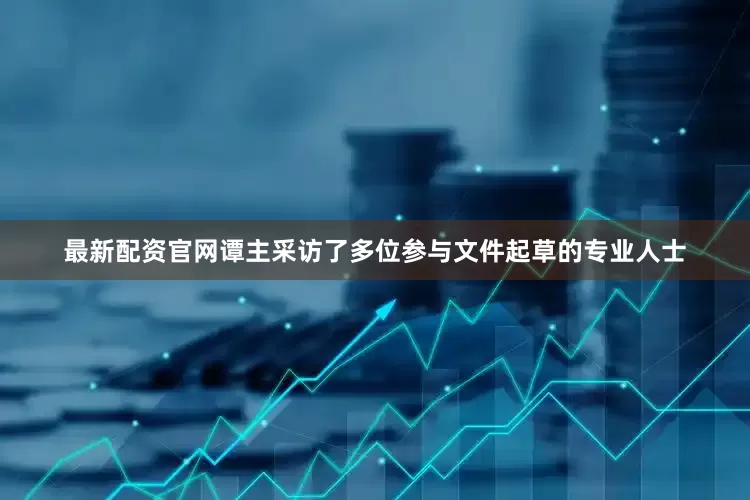 最新配资官网谭主采访了多位参与文件起草的专业人士