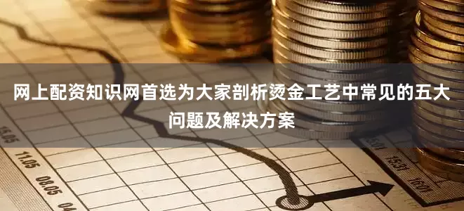 网上配资知识网首选为大家剖析烫金工艺中常见的五大问题及解决方案